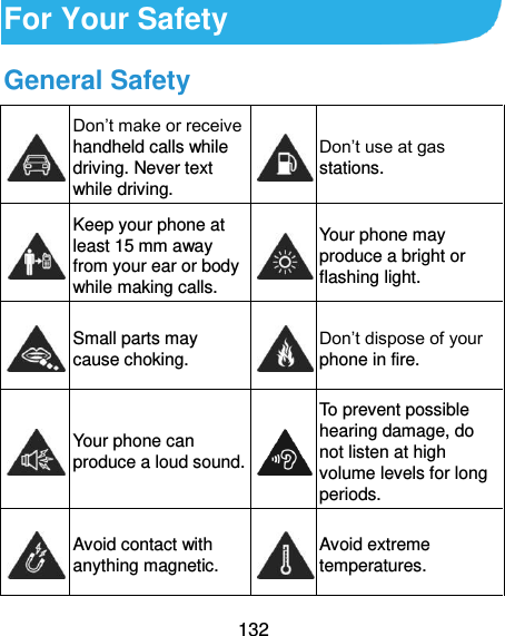  132 For Your Safety General Safety  Don’t make or receive handheld calls while driving. Never text while driving.  Don’t use at gas stations.  Keep your phone at least 15 mm away from your ear or body while making calls.  Your phone may produce a bright or flashing light.  Small parts may cause choking.  Don’t dispose of your phone in fire.  Your phone can produce a loud sound.  To prevent possible hearing damage, do not listen at high volume levels for long periods.  Avoid contact with anything magnetic.  Avoid extreme temperatures. 