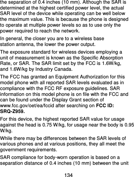  134 the separation of 0.4 inches (10 mm). Although the SAR is determined at the highest certified power level, the actual SAR level of the device while operating can be well below the maximum value. This is because the phone is designed to operate at multiple power levels so as to use only the power required to reach the network. In general, the closer you are to a wireless base station antenna, the lower the power output. The exposure standard for wireless devices employing a unit of measurement is known as the Specific Absorption Rate, or SAR. The SAR limit set by the FCC is 1.6W/kg, and 1.6W/kg by Industry Canada. The FCC has granted an Equipment Authorization for this model phone with all reported SAR levels evaluated as in compliance with the FCC RF exposure guidelines. SAR information on this model phone is on file with the FCC and can be found under the Display Grant section of www.fcc.gov/oet/ea/fccid after searching on FCC ID: SRQ-Z959. For this device, the highest reported SAR value for usage against the head is 0.75 W/kg, for usage near the body is 0.95 W/kg. While there may be differences between the SAR levels of various phones and at various positions, they all meet the government requirements. SAR compliance for body-worn operation is based on a separation distance of 0.4 inches (10 mm) between the unit 
