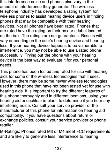  137 this interference noise and phones also vary in the amount of interference they generate. The wireless telephone industry has developed a rating system for wireless phones to assist hearing device users in finding phones that may be compatible with their hearing devices. Not all phones have been rated. Phones that are rated have the rating on their box or a label located on the box. The ratings are not guarantees. Results will vary depending on the user’s hearing device and hearing loss. If your hearing device happens to be vulnerable to interference, you may not be able to use a rated phone successfully. Trying out the phone with your hearing device is the best way to evaluate it for your personal needs. This phone has been tested and rated for use with hearing aids for some of the wireless technologies that it uses. However, there may be some newer wireless technologies used in this phone that have not been tested yet for use with hearing aids. It is important to try the different features of this phone thoroughly and in different locations, using your hearing aid or cochlear implant, to determine if you hear any interfering noise. Consult your service provider or the manufacturer of this phone for information on hearing aid compatibility. If you have questions about return or exchange policies, consult your service provider or phone retailer. M-Ratings: Phones rated M3 or M4 meet FCC requirements and are likely to generate less interference to hearing 
