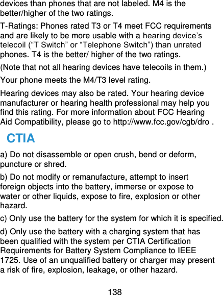  138 devices than phones that are not labeled. M4 is the better/higher of the two ratings. T-Ratings: Phones rated T3 or T4 meet FCC requirements and are likely to be more usable with a hearing device’s telecoil (“T Switch” or “Telephone Switch”) than unrated phones. T4 is the better/ higher of the two ratings. (Note that not all hearing devices have telecoils in them.) Your phone meets the M4/T3 level rating. Hearing devices may also be rated. Your hearing device manufacturer or hearing health professional may help you find this rating. For more information about FCC Hearing Aid Compatibility, please go to http://www.fcc.gov/cgb/dro . CTIA a) Do not disassemble or open crush, bend or deform, puncture or shred. b) Do not modify or remanufacture, attempt to insert foreign objects into the battery, immerse or expose to water or other liquids, expose to fire, explosion or other hazard. c) Only use the battery for the system for which it is specified. d) Only use the battery with a charging system that has been qualified with the system per CTIA Certification Requirements for Battery System Compliance to IEEE 1725. Use of an unqualified battery or charger may present a risk of fire, explosion, leakage, or other hazard. 