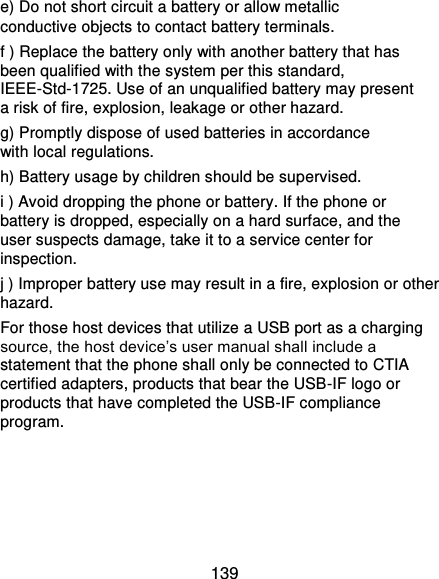  139 e) Do not short circuit a battery or allow metallic conductive objects to contact battery terminals. f ) Replace the battery only with another battery that has been qualified with the system per this standard, IEEE-Std-1725. Use of an unqualified battery may present a risk of fire, explosion, leakage or other hazard. g) Promptly dispose of used batteries in accordance with local regulations.   h) Battery usage by children should be supervised. i ) Avoid dropping the phone or battery. If the phone or battery is dropped, especially on a hard surface, and the user suspects damage, take it to a service center for inspection. j ) Improper battery use may result in a fire, explosion or other hazard. For those host devices that utilize a USB port as a charging source, the host device’s user manual shall include a statement that the phone shall only be connected to CTIA certified adapters, products that bear the USB-IF logo or products that have completed the USB-IF compliance program.   