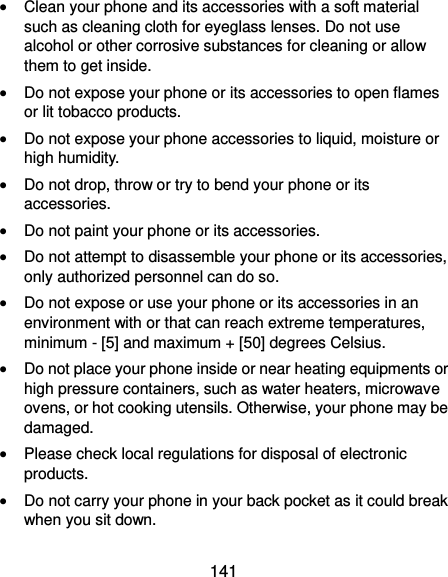  141  Clean your phone and its accessories with a soft material such as cleaning cloth for eyeglass lenses. Do not use alcohol or other corrosive substances for cleaning or allow them to get inside.  Do not expose your phone or its accessories to open flames or lit tobacco products.  Do not expose your phone accessories to liquid, moisture or high humidity.  Do not drop, throw or try to bend your phone or its accessories.  Do not paint your phone or its accessories.  Do not attempt to disassemble your phone or its accessories, only authorized personnel can do so.  Do not expose or use your phone or its accessories in an environment with or that can reach extreme temperatures, minimum - [5] and maximum + [50] degrees Celsius.  Do not place your phone inside or near heating equipments or high pressure containers, such as water heaters, microwave ovens, or hot cooking utensils. Otherwise, your phone may be damaged.  Please check local regulations for disposal of electronic products.  Do not carry your phone in your back pocket as it could break when you sit down. 