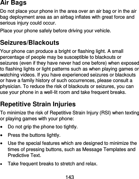  143 Air Bags Do not place your phone in the area over an air bag or in the air bag deployment area as an airbag inflates with great force and serious injury could occur. Place your phone safely before driving your vehicle. Seizures/Blackouts Your phone can produce a bright or flashing light. A small percentage of people may be susceptible to blackouts or seizures (even if they have never had one before) when exposed to flashing lights or light patterns such as when playing games or watching videos. If you have experienced seizures or blackouts or have a family history of such occurrences, please consult a physician. To reduce the risk of blackouts or seizures, you can use your phone in a well-lit room and take frequent breaks. Repetitive Strain Injuries To minimize the risk of Repetitive Strain Injury (RSI) when texting or playing games with your phone:  Do not grip the phone too tightly.  Press the buttons lightly.  Use the special features which are designed to minimize the times of pressing buttons, such as Message Templates and Predictive Text.  Take frequent breaks to stretch and relax. 