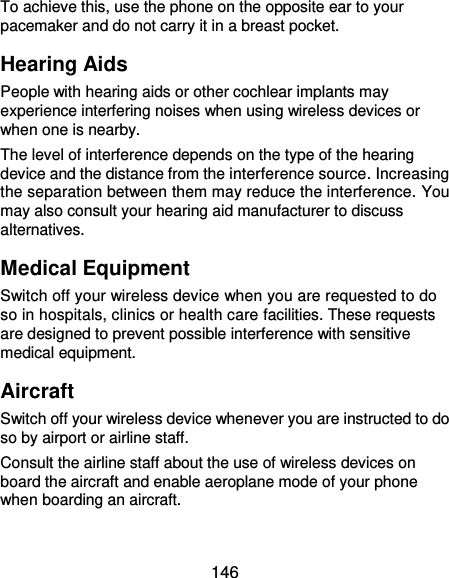  146 To achieve this, use the phone on the opposite ear to your pacemaker and do not carry it in a breast pocket. Hearing Aids People with hearing aids or other cochlear implants may experience interfering noises when using wireless devices or when one is nearby. The level of interference depends on the type of the hearing device and the distance from the interference source. Increasing the separation between them may reduce the interference. You may also consult your hearing aid manufacturer to discuss alternatives. Medical Equipment Switch off your wireless device when you are requested to do so in hospitals, clinics or health care facilities. These requests are designed to prevent possible interference with sensitive medical equipment. Aircraft Switch off your wireless device whenever you are instructed to do so by airport or airline staff. Consult the airline staff about the use of wireless devices on board the aircraft and enable aeroplane mode of your phone when boarding an aircraft. 