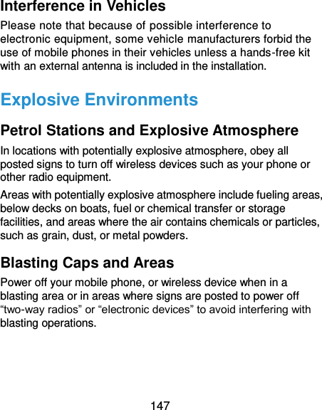  147 Interference in Vehicles Please note that because of possible interference to electronic equipment, some vehicle manufacturers forbid the use of mobile phones in their vehicles unless a hands-free kit with an external antenna is included in the installation. Explosive Environments Petrol Stations and Explosive Atmosphere In locations with potentially explosive atmosphere, obey all posted signs to turn off wireless devices such as your phone or other radio equipment. Areas with potentially explosive atmosphere include fueling areas, below decks on boats, fuel or chemical transfer or storage facilities, and areas where the air contains chemicals or particles, such as grain, dust, or metal powders. Blasting Caps and Areas Power off your mobile phone, or wireless device when in a blasting area or in areas where signs are posted to power off “two-way radios” or “electronic devices” to avoid interfering with blasting operations.    