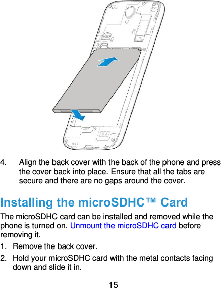  15               4.  Align the back cover with the back of the phone and press the cover back into place. Ensure that all the tabs are secure and there are no gaps around the cover. Installing the microSDHC™ Card The microSDHC card can be installed and removed while the phone is turned on. Unmount the microSDHC card before removing it. 1.  Remove the back cover. 2.  Hold your microSDHC card with the metal contacts facing down and slide it in. 