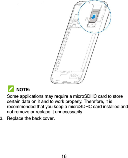  16    NOTE:   Some applications may require a microSDHC card to store certain data on it and to work properly. Therefore, it is recommended that you keep a microSDHC card installed and not remove or replace it unnecessarily. 3.  Replace the back cover.   
