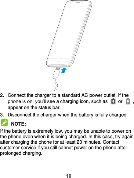  18  2.  Connect the charger to a standard AC power outlet. If the phone is on, you’ll see a charging icon, such as   or    , appear on the status bar. 3.  Disconnect the charger when the battery is fully charged.  NOTE:   If the battery is extremely low, you may be unable to power on the phone even when it is being charged. In this case, try again after charging the phone for at least 20 minutes. Contact customer service if you still cannot power on the phone after prolonged charging. 