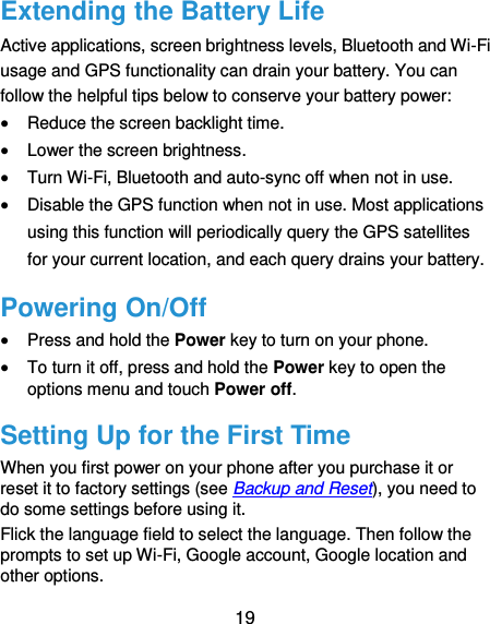  19 Extending the Battery Life Active applications, screen brightness levels, Bluetooth and Wi-Fi usage and GPS functionality can drain your battery. You can follow the helpful tips below to conserve your battery power:  Reduce the screen backlight time.  Lower the screen brightness.  Turn Wi-Fi, Bluetooth and auto-sync off when not in use.  Disable the GPS function when not in use. Most applications using this function will periodically query the GPS satellites for your current location, and each query drains your battery. Powering On/Off  Press and hold the Power key to turn on your phone.  To turn it off, press and hold the Power key to open the options menu and touch Power off. Setting Up for the First Time When you first power on your phone after you purchase it or reset it to factory settings (see Backup and Reset), you need to do some settings before using it.   Flick the language field to select the language. Then follow the prompts to set up Wi-Fi, Google account, Google location and other options. 