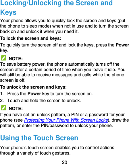  20 Locking/Unlocking the Screen and Keys Your phone allows you to quickly lock the screen and keys (put the phone to sleep mode) when not in use and to turn the screen back on and unlock it when you need it. To lock the screen and keys: To quickly turn the screen off and lock the keys, press the Power key.   NOTE: To save battery power, the phone automatically turns off the screen after a certain period of time when you leave it idle. You will still be able to receive messages and calls while the phone screen is off. To unlock the screen and keys: 1.  Press the Power key to turn the screen on. 2.  Touch and hold the screen to unlock.   NOTE: If you have set an unlock pattern, a PIN or a password for your phone (see Protecting Your Phone With Screen Locks), draw the pattern, or enter the PIN/password to unlock your phone. Using the Touch Screen Your phone’s touch screen enables you to control actions through a variety of touch gestures. 