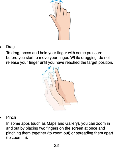  22   Drag To drag, press and hold your finger with some pressure before you start to move your finger. While dragging, do not release your finger until you have reached the target position.   Pinch In some apps (such as Maps and Gallery), you can zoom in and out by placing two fingers on the screen at once and pinching them together (to zoom out) or spreading them apart (to zoom in). 