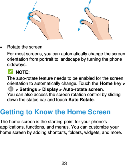  23               Rotate the screen For most screens, you can automatically change the screen orientation from portrait to landscape by turning the phone sideways.  NOTE:   The auto-rotate feature needs to be enabled for the screen orientation to automatically change. Touch the Home key &gt;  &gt; Settings &gt; Display &gt; Auto-rotate screen. You can also access the screen rotation control by sliding down the status bar and touch Auto Rotate. Getting to Know the Home Screen The home screen is the starting point for your phone’s applications, functions, and menus. You can customize your home screen by adding shortcuts, folders, widgets, and more.   