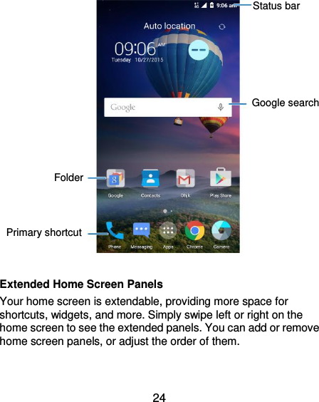  24              Extended Home Screen Panels Your home screen is extendable, providing more space for shortcuts, widgets, and more. Simply swipe left or right on the home screen to see the extended panels. You can add or remove home screen panels, or adjust the order of them.   Google search Status bar Folder Primary shortcut 