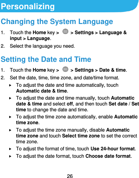  26 Personalizing Changing the System Language 1.  Touch the Home key &gt;   &gt; Settings &gt; Language &amp; input &gt; Language. 2.  Select the language you need. Setting the Date and Time 1.  Touch the Home key &gt;   &gt; Settings &gt; Date &amp; time. 2.  Set the date, time, time zone, and date/time format.  To adjust the date and time automatically, touch Automatic date &amp; time.  To adjust the date and time manually, touch Automatic date &amp; time and select off, and then touch Set date / Set time to change the date and time.  To adjust the time zone automatically, enable Automatic time zone.  To adjust the time zone manually, disable Automatic time zone and touch Select time zone to set the correct time zone.  To adjust the format of time, touch Use 24-hour format.  To adjust the date format, touch Choose date format.   