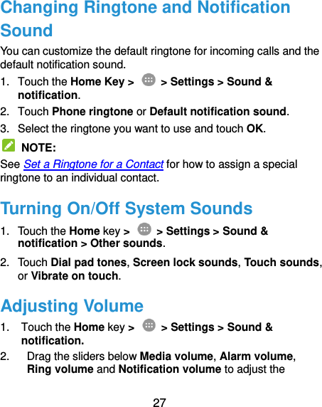  27 Changing Ringtone and Notification Sound You can customize the default ringtone for incoming calls and the default notification sound. 1.  Touch the Home Key &gt;   &gt; Settings &gt; Sound &amp; notification. 2.  Touch Phone ringtone or Default notification sound. 3.  Select the ringtone you want to use and touch OK.   NOTE: See Set a Ringtone for a Contact for how to assign a special ringtone to an individual contact. Turning On/Off System Sounds 1.  Touch the Home key &gt;   &gt; Settings &gt; Sound &amp; notification &gt; Other sounds. 2.  Touch Dial pad tones, Screen lock sounds, Touch sounds, or Vibrate on touch. Adjusting Volume 1.  Touch the Home key &gt;   &gt; Settings &gt; Sound &amp; notification. 2.  Drag the sliders below Media volume, Alarm volume, Ring volume and Notification volume to adjust the 