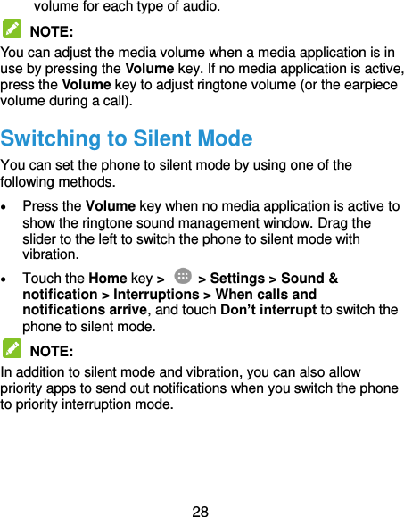  28 volume for each type of audio.  NOTE:   You can adjust the media volume when a media application is in use by pressing the Volume key. If no media application is active, press the Volume key to adjust ringtone volume (or the earpiece volume during a call). Switching to Silent Mode You can set the phone to silent mode by using one of the following methods.  Press the Volume key when no media application is active to show the ringtone sound management window. Drag the slider to the left to switch the phone to silent mode with vibration.    Touch the Home key &gt;   &gt; Settings &gt; Sound &amp; notification &gt; Interruptions &gt; When calls and notifications arrive, and touch Don’t interrupt to switch the phone to silent mode.  NOTE:   In addition to silent mode and vibration, you can also allow priority apps to send out notifications when you switch the phone to priority interruption mode.   