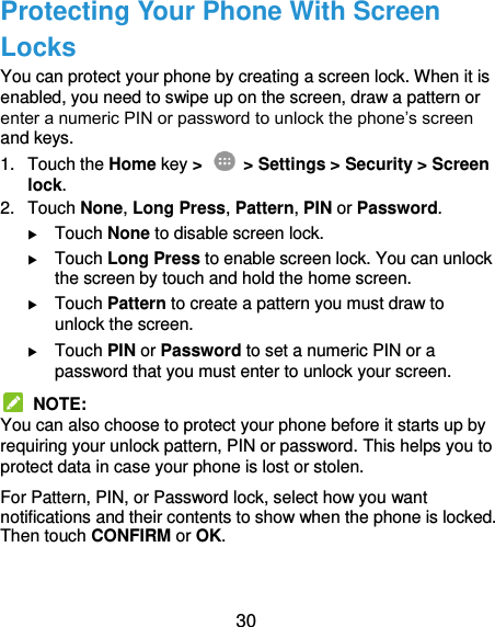  30 Protecting Your Phone With Screen Locks You can protect your phone by creating a screen lock. When it is enabled, you need to swipe up on the screen, draw a pattern or enter a numeric PIN or password to unlock the phone’s screen and keys. 1.  Touch the Home key &gt;    &gt; Settings &gt; Security &gt; Screen lock. 2.  Touch None, Long Press, Pattern, PIN or Password.  Touch None to disable screen lock.  Touch Long Press to enable screen lock. You can unlock the screen by touch and hold the home screen.  Touch Pattern to create a pattern you must draw to unlock the screen.  Touch PIN or Password to set a numeric PIN or a password that you must enter to unlock your screen.   NOTE: You can also choose to protect your phone before it starts up by requiring your unlock pattern, PIN or password. This helps you to protect data in case your phone is lost or stolen. For Pattern, PIN, or Password lock, select how you want notifications and their contents to show when the phone is locked. Then touch CONFIRM or OK.  