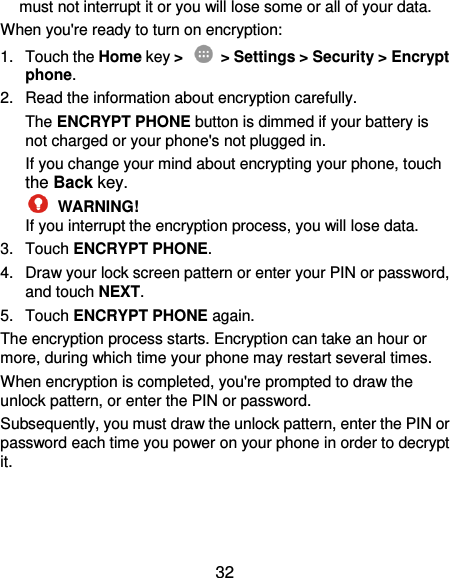  32 must not interrupt it or you will lose some or all of your data. When you&apos;re ready to turn on encryption: 1.  Touch the Home key &gt;   &gt; Settings &gt; Security &gt; Encrypt phone. 2.  Read the information about encryption carefully.   The ENCRYPT PHONE button is dimmed if your battery is not charged or your phone&apos;s not plugged in. If you change your mind about encrypting your phone, touch the Back key.  WARNING! If you interrupt the encryption process, you will lose data. 3.  Touch ENCRYPT PHONE. 4.  Draw your lock screen pattern or enter your PIN or password, and touch NEXT. 5.  Touch ENCRYPT PHONE again. The encryption process starts. Encryption can take an hour or more, during which time your phone may restart several times. When encryption is completed, you&apos;re prompted to draw the unlock pattern, or enter the PIN or password. Subsequently, you must draw the unlock pattern, enter the PIN or password each time you power on your phone in order to decrypt it. 