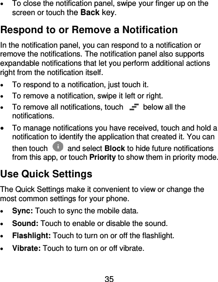  35  To close the notification panel, swipe your finger up on the screen or touch the Back key. Respond to or Remove a Notification In the notification panel, you can respond to a notification or remove the notifications. The notification panel also supports expandable notifications that let you perform additional actions right from the notification itself.  To respond to a notification, just touch it.  To remove a notification, swipe it left or right.  To remove all notifications, touch    below all the notifications.  To manage notifications you have received, touch and hold a notification to identify the application that created it. You can then touch   and select Block to hide future notifications from this app, or touch Priority to show them in priority mode. Use Quick Settings The Quick Settings make it convenient to view or change the most common settings for your phone.  Sync: Touch to sync the mobile data.  Sound: Touch to enable or disable the sound.  Flashlight: Touch to turn on or off the flashlight.  Vibrate: Touch to turn on or off vibrate.  