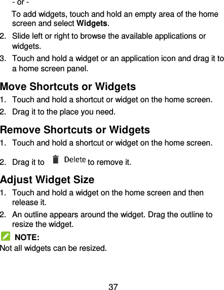  37 - or - To add widgets, touch and hold an empty area of the home screen and select Widgets. 2.  Slide left or right to browse the available applications or widgets. 3.  Touch and hold a widget or an application icon and drag it to a home screen panel. Move Shortcuts or Widgets 1.  Touch and hold a shortcut or widget on the home screen. 2.  Drag it to the place you need. Remove Shortcuts or Widgets 1.  Touch and hold a shortcut or widget on the home screen. 2.  Drag it to  to remove it. Adjust Widget Size 1.  Touch and hold a widget on the home screen and then release it. 2.  An outline appears around the widget. Drag the outline to resize the widget.   NOTE: Not all widgets can be resized. 