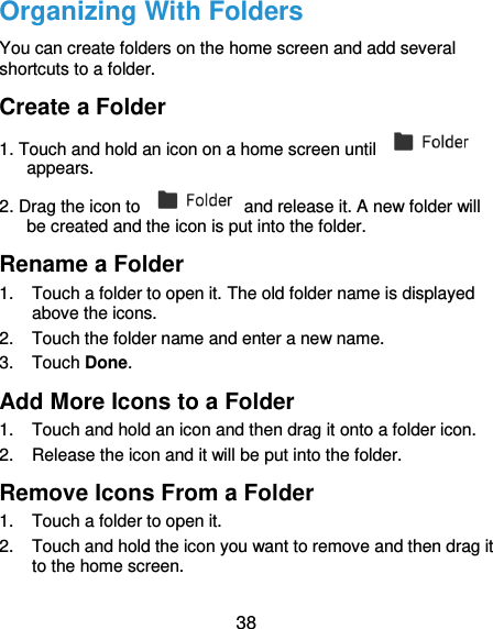  38 Organizing With Folders You can create folders on the home screen and add several shortcuts to a folder. Create a Folder 1. Touch and hold an icon on a home screen until   appears. 2. Drag the icon to    and release it. A new folder will be created and the icon is put into the folder. Rename a Folder 1.  Touch a folder to open it. The old folder name is displayed above the icons. 2.  Touch the folder name and enter a new name. 3.  Touch Done. Add More Icons to a Folder 1.  Touch and hold an icon and then drag it onto a folder icon. 2.  Release the icon and it will be put into the folder. Remove Icons From a Folder 1.  Touch a folder to open it. 2.  Touch and hold the icon you want to remove and then drag it to the home screen. 