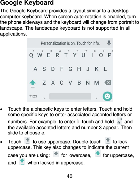  40 Google Keyboard The Google Keyboard provides a layout similar to a desktop computer keyboard. When screen auto-rotation is enabled, turn the phone sideways and the keyboard will change from portrait to landscape. The landscape keyboard is not supported in all applications.    Touch the alphabetic keys to enter letters. Touch and hold some specific keys to enter associated accented letters or numbers. For example, to enter è, touch and hold    and the available accented letters and number 3 appear. Then slide to choose è.   Touch    to use uppercase. Double-touch    to lock uppercase. This key also changes to indicate the current case you are using:    for lowercase,    for uppercase, and    when locked in uppercase. 