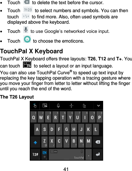  41   Touch    to delete the text before the cursor.   Touch    to select numbers and symbols. You can then touch    to find more. Also, often used symbols are displayed above the keyboard.     Touch    to use Google’s networked voice input.   Touch    to choose the emoticons. TouchPal X Keyboard TouchPal X Keyboard offers three layouts: T26, T12 and T+. You can touch    to select a layout or an input language.   You can also use TouchPal Curve® to speed up text input by replacing the key tapping operation with a tracing gesture where you move your finger from letter to letter without lifting the finger until you reach the end of the word. The T26 Layout  