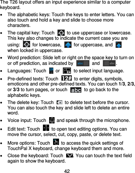  42 The T26 layout offers an input experience similar to a computer keyboard.   The alphabetic keys: Touch the keys to enter letters. You can also touch and hold a key and slide to choose more characters.   The capital key: Touch    to use uppercase or lowercase. This key also changes to indicate the current case you are using:    for lowercase,    for uppercase, and   when locked in uppercase.   Word prediction: Slide left or right on the space key to turn on or off prediction, as indicated by    and  .   Languages: Touch    or   to select input language.  Pre-defined texts: Touch    to enter digits, symbols, emoticons and other pre-defined texts. You can touch 1/3, 2/3, or 3/3 to turn pages, or touch    to go back to the alphabetic keys.   The delete key: Touch    to delete text before the cursor. You can also touch the key and slide left to delete an entire word.   Voice input: Touch    and speak through the microphone.   Edit text: Touch    to open text editing options. You can move the cursor, select, cut, copy, paste, or delete text.   More options: Touch    to access the quick settings of TouchPal X keyboard, change keyboard them and more.   Close the keyboard: Touch  . You can touch the text field again to show the keyboard. 