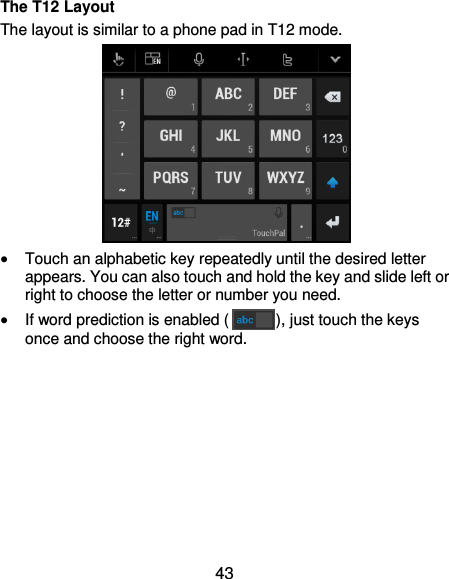  43 The T12 Layout The layout is similar to a phone pad in T12 mode.   Touch an alphabetic key repeatedly until the desired letter appears. You can also touch and hold the key and slide left or right to choose the letter or number you need.  If word prediction is enabled ( ), just touch the keys once and choose the right word.         