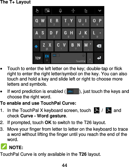  44 The T+ Layout   Touch to enter the left letter on the key; double-tap or flick right to enter the right letter/symbol on the key. You can also touch and hold a key and slide left or right to choose more letters and symbols.  If word prediction is enabled ( ), just touch the keys and choose the right word. To enable and use TouchPal Curve: 1.  In the TouchPal X keyboard screen, touch    /    and check Curve - Word gesture. 2. If prompted, touch OK to switch to the T26 layout. 3.  Move your finger from letter to letter on the keyboard to trace a word without lifting the finger until you reach the end of the word.   NOTE: TouchPal Curve is only available in the T26 layout. 