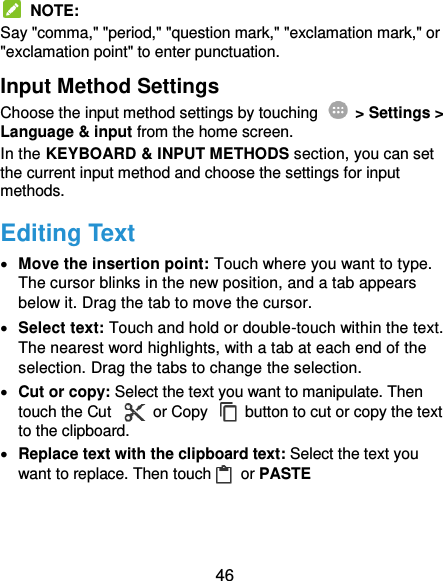  46   NOTE: Say &quot;comma,&quot; &quot;period,&quot; &quot;question mark,&quot; &quot;exclamation mark,&quot; or &quot;exclamation point&quot; to enter punctuation. Input Method Settings Choose the input method settings by touching    &gt; Settings &gt; Language &amp; input from the home screen. In the KEYBOARD &amp; INPUT METHODS section, you can set the current input method and choose the settings for input methods. Editing Text  Move the insertion point: Touch where you want to type. The cursor blinks in the new position, and a tab appears below it. Drag the tab to move the cursor.  Select text: Touch and hold or double-touch within the text. The nearest word highlights, with a tab at each end of the selection. Drag the tabs to change the selection.  Cut or copy: Select the text you want to manipulate. Then touch the Cut    or Copy    button to cut or copy the text to the clipboard.  Replace text with the clipboard text: Select the text you want to replace. Then touch  or PASTE 