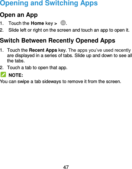  47 Opening and Switching Apps Open an App 1.  Touch the Home key &gt;  . 2.  Slide left or right on the screen and touch an app to open it. Switch Between Recently Opened Apps 1.  Touch the Recent Apps key. The apps you’ve used recently are displayed in a series of tabs. Slide up and down to see all the tabs. 2.  Touch a tab to open that app.   NOTE: You can swipe a tab sideways to remove it from the screen.     