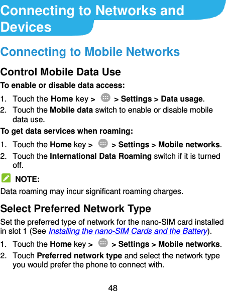  48 Connecting to Networks and Devices Connecting to Mobile Networks Control Mobile Data Use To enable or disable data access: 1.  Touch the Home key &gt;   &gt; Settings &gt; Data usage. 2.  Touch the Mobile data switch to enable or disable mobile data use. To get data services when roaming: 1.  Touch the Home key &gt;    &gt; Settings &gt; Mobile networks.   2.  Touch the International Data Roaming switch if it is turned off.   NOTE: Data roaming may incur significant roaming charges. Select Preferred Network Type Set the preferred type of network for the nano-SIM card installed in slot 1 (See Installing the nano-SIM Cards and the Battery). 1.  Touch the Home key &gt;    &gt; Settings &gt; Mobile networks. 2.  Touch Preferred network type and select the network type you would prefer the phone to connect with. 