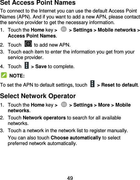  49 Set Access Point Names To connect to the Internet you can use the default Access Point Names (APN). And if you want to add a new APN, please contact the service provider to get the necessary information. 1.  Touch the Home key &gt;    &gt; Settings &gt; Mobile networks &gt; Access Point Names. 2.  Touch    to add new APN. 3.  Touch each item to enter the information you get from your service provider. 4.  Touch    &gt; Save to complete.   NOTE: To set the APN to default settings, touch   &gt; Reset to default. Select Network Operator 1.  Touch the Home key &gt;    &gt; Settings &gt; More &gt; Mobile networks. 2.  Touch Network operators to search for all available networks. 3.  Touch a network in the network list to register manually. You can also touch Choose automatically to select preferred network automatically.  