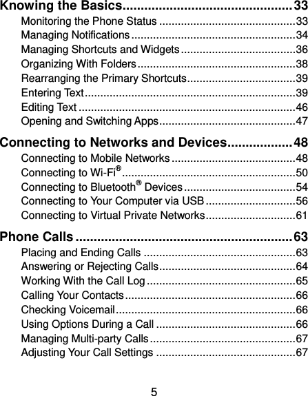  5 Knowing the Basics ............................................... 33 Monitoring the Phone Status ............................................ 33 Managing Notifications ..................................................... 34 Managing Shortcuts and Widgets ..................................... 36 Organizing With Folders ................................................... 38 Rearranging the Primary Shortcuts ................................... 39 Entering Text .................................................................... 39 Editing Text ...................................................................... 46 Opening and Switching Apps ............................................ 47 Connecting to Networks and Devices .................. 48 Connecting to Mobile Networks ........................................ 48 Connecting to Wi-Fi® ........................................................ 50 Connecting to Bluetooth® Devices .................................... 54 Connecting to Your Computer via USB ............................. 56 Connecting to Virtual Private Networks ............................. 61 Phone Calls ............................................................ 63 Placing and Ending Calls ................................................. 63 Answering or Rejecting Calls ............................................ 64 Working With the Call Log ................................................ 65 Calling Your Contacts ....................................................... 66 Checking Voicemail .......................................................... 66 Using Options During a Call ............................................. 66 Managing Multi-party Calls ............................................... 67 Adjusting Your Call Settings ............................................. 67 