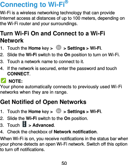  50 Connecting to Wi-Fi® Wi-Fi is a wireless networking technology that can provide Internet access at distances of up to 100 meters, depending on the Wi-Fi router and your surroundings. Turn Wi-Fi On and Connect to a Wi-Fi Network 1.  Touch the Home key &gt;    &gt; Settings &gt; Wi-Fi. 2.  Slide the Wi-Fi switch to the On position to turn on Wi-Fi. 3.  Touch a network name to connect to it. 4.  If the network is secured, enter the password and touch CONNECT.   NOTE: Your phone automatically connects to previously used Wi-Fi networks when they are in range. Get Notified of Open Networks 1.  Touch the Home key &gt;    &gt; Settings &gt; Wi-Fi. 2.  Slide the Wi-Fi switch to the On position. 3.  Touch    &gt; Advanced. 4.  Check the checkbox of Network notification. When Wi-Fi is on, you receive notifications in the status bar when your phone detects an open Wi-Fi network. Switch off this option to turn off notifications. 