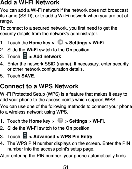  51 Add a Wi-Fi Network You can add a Wi-Fi network if the network does not broadcast its name (SSID), or to add a Wi-Fi network when you are out of range. To connect to a secured network, you first need to get the security details from the network&apos;s administrator. 1. Touch the Home key &gt;    &gt; Settings &gt; Wi-Fi. 2. Slide the Wi-Fi switch to the On position. 3. Touch    &gt; Add network 4. Enter the network SSID (name). If necessary, enter security or other network configuration details. 5. Touch SAVE. Connect to a WPS Network Wi-Fi Protected Setup (WPS) is a feature that makes it easy to add your phone to the access points which support WPS. You can use one of the following methods to connect your phone to a wireless network using WPS. 1. Touch the Home key &gt;    &gt; Settings &gt; Wi-Fi. 2. Slide the Wi-Fi switch to the On position. 3. Touch   &gt; Advanced &gt; WPS Pin Entry. 4. The WPS PIN number displays on the screen. Enter the PIN number into the access point&apos;s setup page. After entering the PIN number, your phone automatically finds 