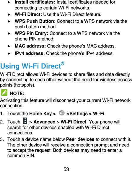  53  Install certificates: Install certificates needed for connecting to certain Wi-Fi networks.  Wi-Fi Direct: Use the Wi-Fi Direct feature.  WPS Push Button: Connect to a WPS network via the push button method.  WPS Pin Entry: Connect to a WPS network via the phone PIN method.  MAC address: Check the phone’s MAC address.  IPv4 address: Check the phone’s IPv4 address. Using Wi-Fi Direct® Wi-Fi Direct allows Wi-Fi devices to share files and data directly by connecting to each other without the need for wireless access points (hotspots).  NOTE:   Activating this feature will disconnect your current Wi-Fi network connection. 1.  Touch the Home Key &gt;    &gt;Settings &gt; Wi-Fi. 2.  Touch    &gt; Advanced &gt; Wi-Fi Direct. Your phone will search for other devices enabled with Wi-Fi Direct connections. 3.  Touch a device name below Peer devices to connect with it. The other device will receive a connection prompt and need to accept the request. Both devices may need to enter a common PIN. 
