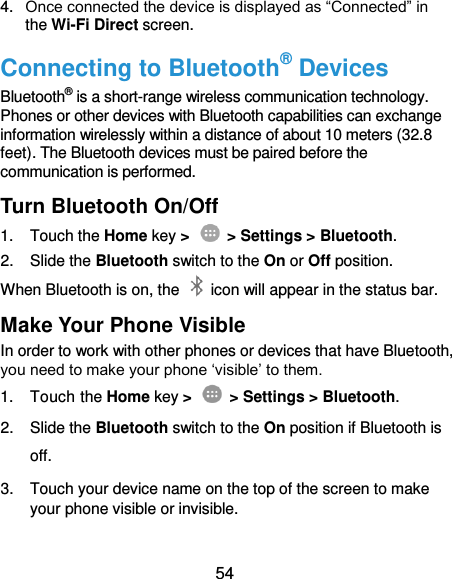  54 4. Once connected the device is displayed as “Connected” in the Wi-Fi Direct screen. Connecting to Bluetooth® Devices Bluetooth® is a short-range wireless communication technology. Phones or other devices with Bluetooth capabilities can exchange information wirelessly within a distance of about 10 meters (32.8 feet). The Bluetooth devices must be paired before the communication is performed. Turn Bluetooth On/Off 1.  Touch the Home key &gt;    &gt; Settings &gt; Bluetooth. 2.  Slide the Bluetooth switch to the On or Off position. When Bluetooth is on, the    icon will appear in the status bar.   Make Your Phone Visible In order to work with other phones or devices that have Bluetooth, you need to make your phone ‘visible’ to them. 1.  Touch the Home key &gt;   &gt; Settings &gt; Bluetooth. 2.  Slide the Bluetooth switch to the On position if Bluetooth is off. 3.  Touch your device name on the top of the screen to make your phone visible or invisible. 