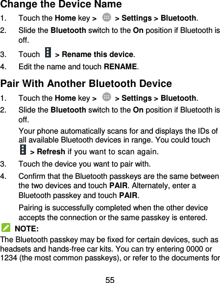  55 Change the Device Name 1.  Touch the Home key &gt;    &gt; Settings &gt; Bluetooth. 2.  Slide the Bluetooth switch to the On position if Bluetooth is off. 3.  Touch   &gt; Rename this device. 4.  Edit the name and touch RENAME. Pair With Another Bluetooth Device 1.  Touch the Home key &gt;    &gt; Settings &gt; Bluetooth. 2.  Slide the Bluetooth switch to the On position if Bluetooth is off. Your phone automatically scans for and displays the IDs of all available Bluetooth devices in range. You could touch   &gt; Refresh if you want to scan again. 3.  Touch the device you want to pair with. 4.  Confirm that the Bluetooth passkeys are the same between the two devices and touch PAIR. Alternately, enter a Bluetooth passkey and touch PAIR. Pairing is successfully completed when the other device accepts the connection or the same passkey is entered.   NOTE: The Bluetooth passkey may be fixed for certain devices, such as headsets and hands-free car kits. You can try entering 0000 or 1234 (the most common passkeys), or refer to the documents for 