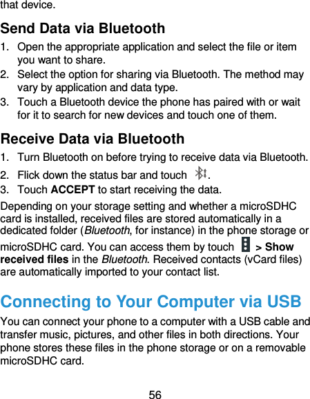 56 that device. Send Data via Bluetooth 1.  Open the appropriate application and select the file or item you want to share. 2.  Select the option for sharing via Bluetooth. The method may vary by application and data type. 3.  Touch a Bluetooth device the phone has paired with or wait for it to search for new devices and touch one of them. Receive Data via Bluetooth 1.  Turn Bluetooth on before trying to receive data via Bluetooth. 2.  Flick down the status bar and touch  . 3.  Touch ACCEPT to start receiving the data. Depending on your storage setting and whether a microSDHC card is installed, received files are stored automatically in a dedicated folder (Bluetooth, for instance) in the phone storage or microSDHC card. You can access them by touch    &gt; Show received files in the Bluetooth. Received contacts (vCard files) are automatically imported to your contact list. Connecting to Your Computer via USB You can connect your phone to a computer with a USB cable and transfer music, pictures, and other files in both directions. Your phone stores these files in the phone storage or on a removable microSDHC card.   