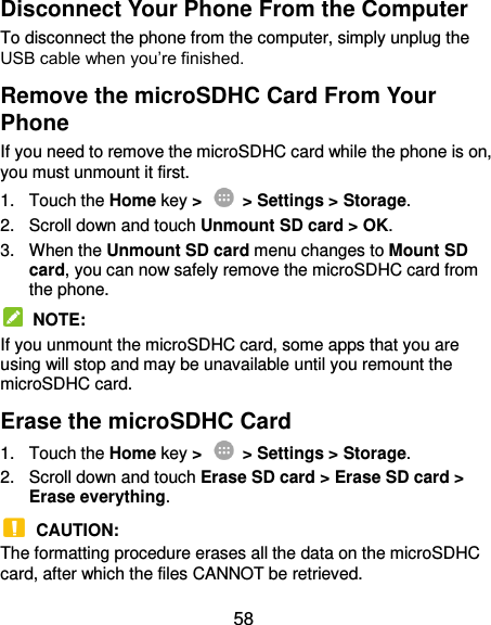  58 Disconnect Your Phone From the Computer To disconnect the phone from the computer, simply unplug the USB cable when you’re finished. Remove the microSDHC Card From Your Phone If you need to remove the microSDHC card while the phone is on, you must unmount it first. 1.  Touch the Home key &gt;   &gt; Settings &gt; Storage. 2.  Scroll down and touch Unmount SD card &gt; OK. 3.  When the Unmount SD card menu changes to Mount SD card, you can now safely remove the microSDHC card from the phone.   NOTE: If you unmount the microSDHC card, some apps that you are using will stop and may be unavailable until you remount the microSDHC card. Erase the microSDHC Card 1.  Touch the Home key &gt;   &gt; Settings &gt; Storage. 2.  Scroll down and touch Erase SD card &gt; Erase SD card &gt; Erase everything.  CAUTION: The formatting procedure erases all the data on the microSDHC card, after which the files CANNOT be retrieved. 
