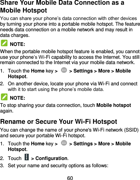  60 Share Your Mobile Data Connection as a Mobile Hotspot You can share your phone’s data connection with other devices by turning your phone into a portable mobile hotspot. The feature needs data connection on a mobile network and may result in data charges.  NOTE:   When the portable mobile hotspot feature is enabled, you cannot use your phone’s Wi-Fi capability to access the Internet. You still remain connected to the Internet via your mobile data network. 1.  Touch the Home key &gt;    &gt; Settings &gt; More &gt; Mobile Hotspot.   2.  On another device, locate your phone via Wi-Fi and connect with it to start using the phone’s mobile data.  NOTE:   To stop sharing your data connection, touch Mobile hotspot again. Rename or Secure Your Wi-Fi Hotspot You can change the name of your phone&apos;s Wi-Fi network (SSID) and secure your portable Wi-Fi hotspot. 1.  Touch the Home key &gt;    &gt; Settings &gt; More &gt; Mobile Hotspot.   2.  Touch    &gt; Configuration. 3.  Set your name and security options as follows: 