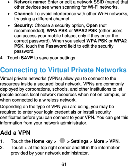  61  Network name: Enter or edit a network SSID (name) that other devices see when scanning for Wi-Fi networks.  Channel: To avoid interference with other Wi-Fi networks, try using a different channel.  Security: Choose a security option, Open (not recommended), WPA PSK or WPA2 PSK (other users can access your mobile hotspot only if they enter the correct password). When you select WPA PSK or WPA2 PSK, touch the Password field to edit the security password. 4.  Touch SAVE to save your settings. Connecting to Virtual Private Networks Virtual private networks (VPNs) allow you to connect to the resources inside a secured local network. VPNs are commonly deployed by corporations, schools, and other institutions to let people access local network resources when not on campus, or when connected to a wireless network. Depending on the type of VPN you are using, you may be required to enter your login credentials or install security certificates before you can connect to your VPN. You can get this information from your network administrator. Add a VPN 1.  Touch the Home key &gt;    &gt; Settings &gt; More &gt; VPN. 2.  Touch + at the top right corner and fill in the information provided by your network administrator. 