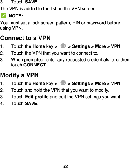  62 3.  Touch SAVE. The VPN is added to the list on the VPN screen.   NOTE: You must set a lock screen pattern, PIN or password before using VPN.   Connect to a VPN 1.  Touch the Home key &gt;   &gt; Settings &gt; More &gt; VPN. 2.  Touch the VPN that you want to connect to. 3.  When prompted, enter any requested credentials, and then touch CONNECT.   Modify a VPN 1.  Touch the Home key &gt;    &gt; Settings &gt; More &gt; VPN. 2.  Touch and hold the VPN that you want to modify. 3.  Touch Edit profile and edit the VPN settings you want. 4.  Touch SAVE. 
