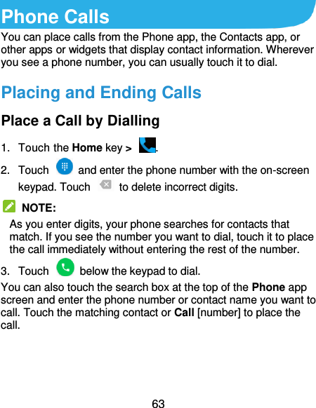  63 Phone Calls You can place calls from the Phone app, the Contacts app, or other apps or widgets that display contact information. Wherever you see a phone number, you can usually touch it to dial. Placing and Ending Calls Place a Call by Dialling 1.  Touch the Home key &gt;  . 2.  Touch    and enter the phone number with the on-screen keypad. Touch    to delete incorrect digits.  NOTE:   As you enter digits, your phone searches for contacts that match. If you see the number you want to dial, touch it to place the call immediately without entering the rest of the number. 3.  Touch    below the keypad to dial. You can also touch the search box at the top of the Phone app screen and enter the phone number or contact name you want to call. Touch the matching contact or Call [number] to place the call.    