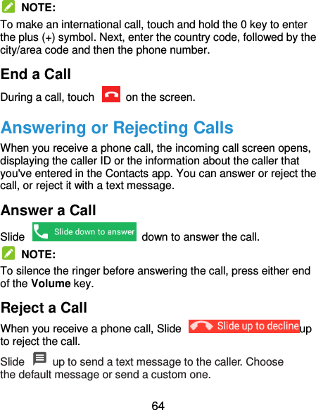  64   NOTE: To make an international call, touch and hold the 0 key to enter the plus (+) symbol. Next, enter the country code, followed by the city/area code and then the phone number. End a Call During a call, touch    on the screen. Answering or Rejecting Calls When you receive a phone call, the incoming call screen opens, displaying the caller ID or the information about the caller that you&apos;ve entered in the Contacts app. You can answer or reject the call, or reject it with a text message. Answer a Call Slide    down to answer the call.   NOTE: To silence the ringer before answering the call, press either end of the Volume key. Reject a Call When you receive a phone call, Slide  up to reject the call. Slide    up to send a text message to the caller. Choose the default message or send a custom one. 
