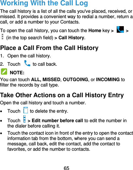  65 Working With the Call Log The call history is a list of all the calls you&apos;ve placed, received, or missed. It provides a convenient way to redial a number, return a call, or add a number to your Contacts. To open the call history, you can touch the Home key &gt;   &gt;   (in the top search field) &gt; Call History. Place a Call From the Call History 1.  Open the call history. 2.  Touch    to call back.  NOTE: You can touch ALL, MISSED, OUTGOING, or INCOMING to filter the records by call type. Take Other Actions on a Call History Entry Open the call history and touch a number.   Touch    to delete the entry.   Touch    &gt; Edit number before call to edit the number in the dialer before calling it.   Touch the contact icon in front of the entry to open the contact information tab from the bottom, where you can send a message, call back, edit the contact, add the contact to favorites, or add the number to contacts. 