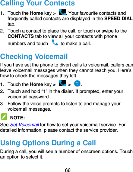  66 Calling Your Contacts 1.  Touch the Home key &gt;  . Your favourite contacts and frequently called contacts are displayed in the SPEED DIAL tab. 2.  Touch a contact to place the call, or touch or swipe to the CONTACTS tab to view all your contacts with phone numbers and touch    to make a call. Checking Voicemail If you have set the phone to divert calls to voicemail, callers can leave voicemail messages when they cannot reach you. Here’s how to check the messages they left. 1.  Touch the Home key &gt;   &gt;  . 2.  Touch and hold “1” in the dialer. If prompted, enter your voicemail password.   3.  Follow the voice prompts to listen to and manage your voicemail messages.    NOTE:   See Set Voicemail for how to set your voicemail service. For detailed information, please contact the service provider. Using Options During a Call During a call, you will see a number of onscreen options. Touch an option to select it. 