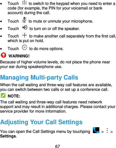  67  Touch    to switch to the keypad when you need to enter a code (for example, the PIN for your voicemail or bank account) during the call.  Touch    to mute or unmute your microphone.  Touch    to turn on or off the speaker.  Touch    to make another call separately from the first call, which is put on hold.  Touch    to do more options.  WARNING! Because of higher volume levels, do not place the phone near your ear during speakerphone use. Managing Multi-party Calls When the call waiting and three-way call features are available, you can switch between two calls or set up a conference call.     NOTE: The call waiting and three-way call features need network support and may result in additional charges. Please contact your service provider for more information. Adjusting Your Call Settings You can open the Call Settings menu by touchping    &gt;   &gt; Settings. 